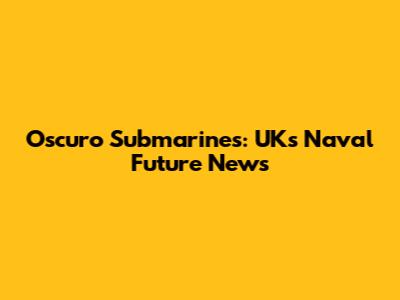 Oscuro Submarines: UK's Naval Future News