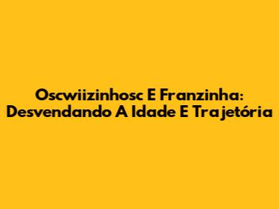 Oscwiizinhosc E Franzinha: Desvendando A Idade E Trajetória