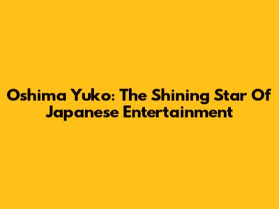 Oshima Yuko: The Shining Star Of Japanese Entertainment