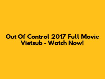 Out Of Control 2017 Full Movie Vietsub - Watch Now!