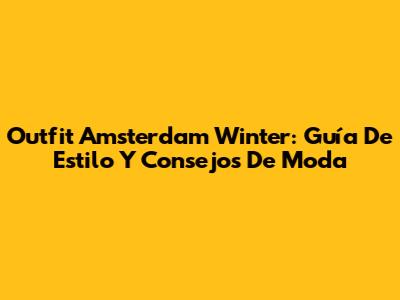 Outfit Amsterdam Winter: Guía De Estilo Y Consejos De Moda