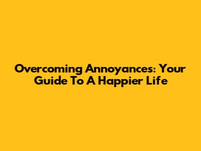 Overcoming Annoyances: Your Guide To A Happier Life