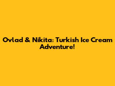 Ovlad & Nikita: Turkish Ice Cream Adventure!