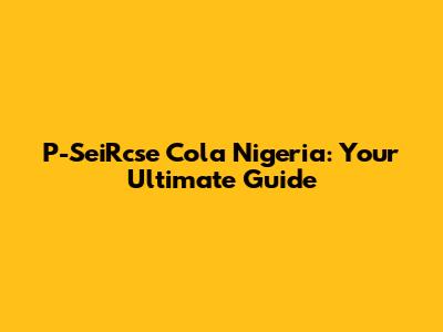 P-SeiRcse Cola Nigeria: Your Ultimate Guide