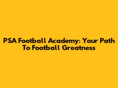 PSA Football Academy: Your Path To Football Greatness