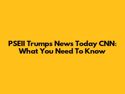 PSEII Trumps News Today CNN: What You Need To Know
