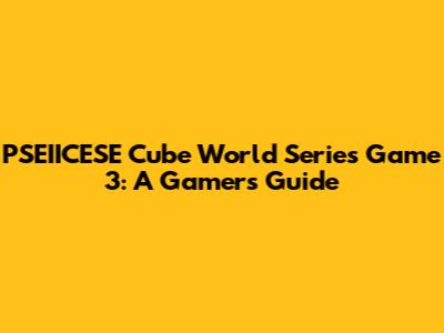 PSEIICESE Cube World Series Game 3: A Gamer's Guide