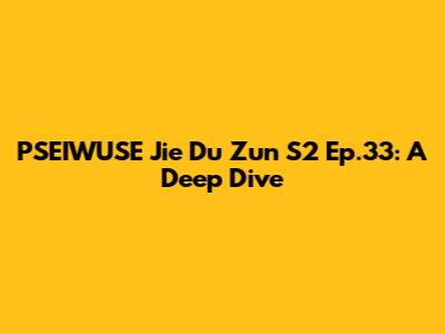 PSEIWUSE Jie Du Zun S2 Ep.33: A Deep Dive