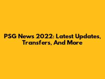 PSG News 2022: Latest Updates, Transfers, And More