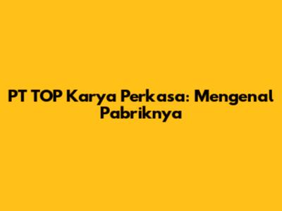 PT TOP Karya Perkasa: Mengenal Pabriknya
