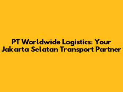 PT Worldwide Logistics: Your Jakarta Selatan Transport Partner