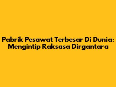 Pabrik Pesawat Terbesar Di Dunia: Mengintip Raksasa Dirgantara