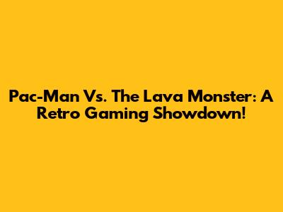 Pac-Man Vs. The Lava Monster: A Retro Gaming Showdown!