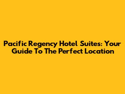 Pacific Regency Hotel Suites: Your Guide To The Perfect Location