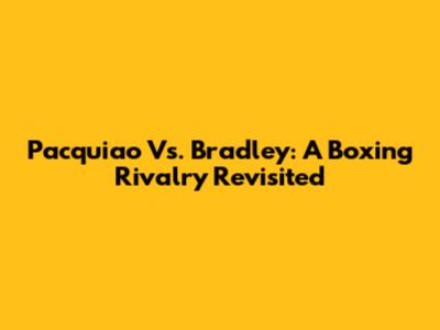 Pacquiao Vs. Bradley: A Boxing Rivalry Revisited