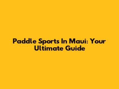 Paddle Sports In Maui: Your Ultimate Guide