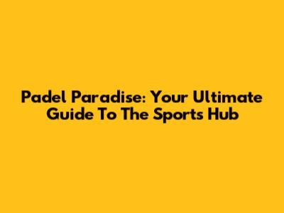 Padel Paradise: Your Ultimate Guide To The Sports Hub