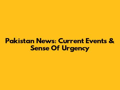 Pakistan News: Current Events & Sense Of Urgency