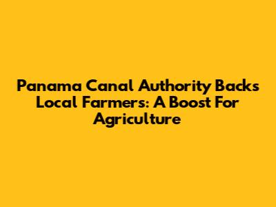Panama Canal Authority Backs Local Farmers: A Boost For Agriculture