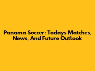 Panama Soccer: Today's Matches, News, And Future Outlook
