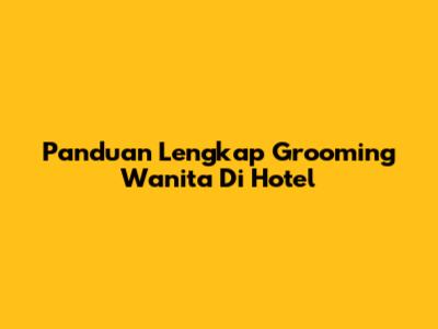 Panduan Lengkap Grooming Wanita Di Hotel