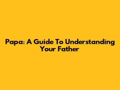 Papa: A Guide To Understanding Your Father