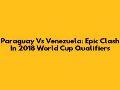 Paraguay Vs Venezuela: Epic Clash In 2018 World Cup Qualifiers