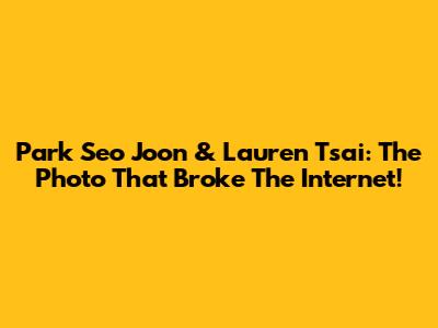 Park Seo Joon & Lauren Tsai: The Photo That Broke The Internet!