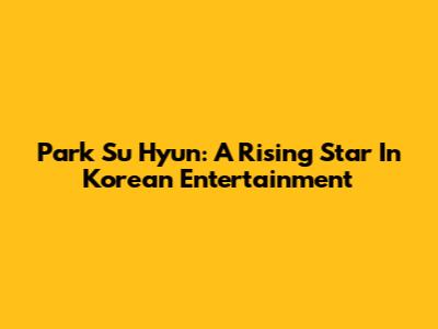 Park Su Hyun: A Rising Star In Korean Entertainment