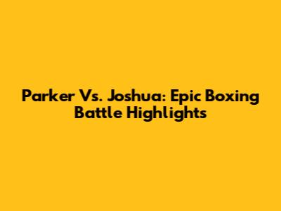 Parker Vs. Joshua: Epic Boxing Battle Highlights