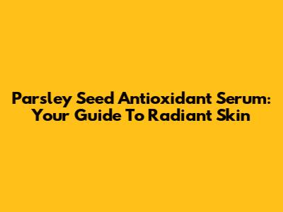 Parsley Seed Antioxidant Serum: Your Guide To Radiant Skin