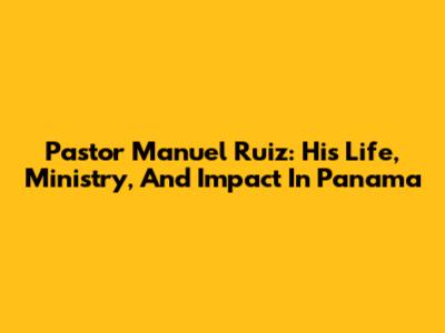 Pastor Manuel Ruiz: His Life, Ministry, And Impact In Panama