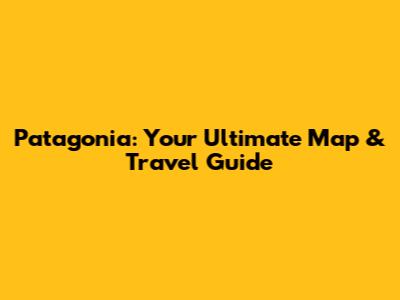 Patagonia: Your Ultimate Map & Travel Guide