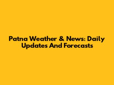 Patna Weather & News: Daily Updates And Forecasts
