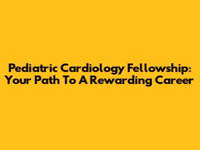 Pediatric Cardiology Fellowship: Your Path To A Rewarding Career