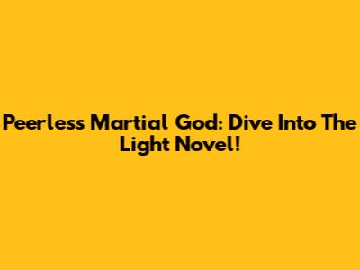 Peerless Martial God: Dive Into The Light Novel!