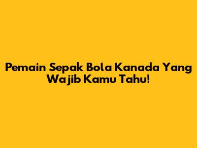 Pemain Sepak Bola Kanada Yang Wajib Kamu Tahu!