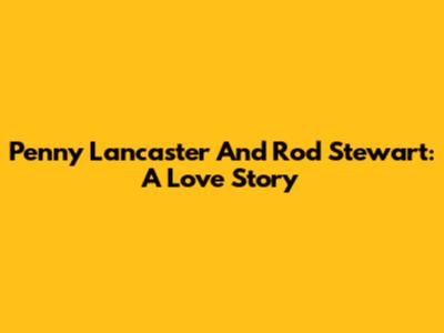 Penny Lancaster And Rod Stewart: A Love Story