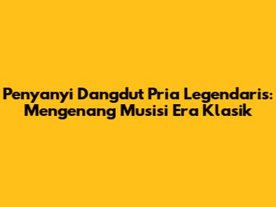 Penyanyi Dangdut Pria Legendaris: Mengenang Musisi Era Klasik
