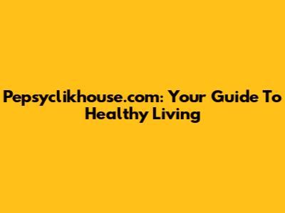 Pepsyclikhouse.com: Your Guide To Healthy Living