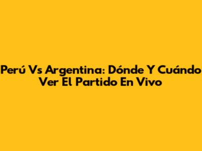 Perú Vs Argentina: Dónde Y Cuándo Ver El Partido En Vivo