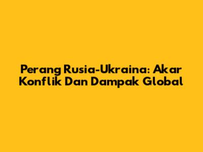 Perang Rusia-Ukraina: Akar Konflik Dan Dampak Global