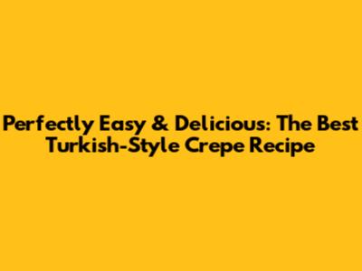 Perfectly Easy & Delicious: The Best Turkish-Style Crepe Recipe