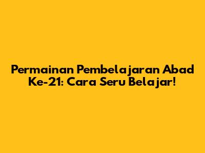 Permainan Pembelajaran Abad Ke-21: Cara Seru Belajar!
