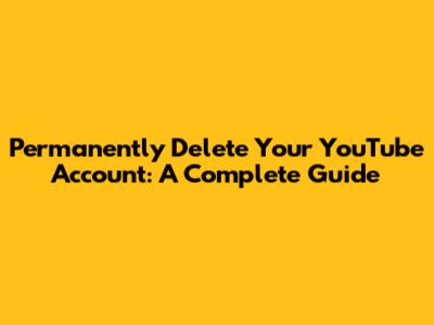 Permanently Delete Your YouTube Account: A Complete Guide