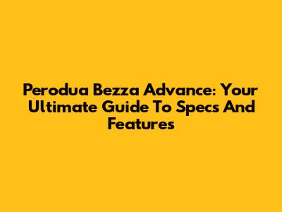 Perodua Bezza Advance: Your Ultimate Guide To Specs And Features