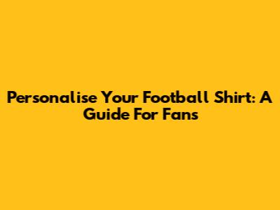Personalise Your Football Shirt: A Guide For Fans