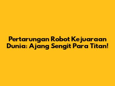 Pertarungan Robot Kejuaraan Dunia: Ajang Sengit Para Titan!