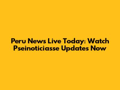 Peru News Live Today: Watch Pseinoticiasse Updates Now