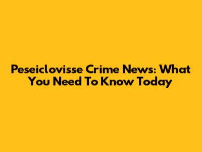 Peseiclovisse Crime News: What You Need To Know Today